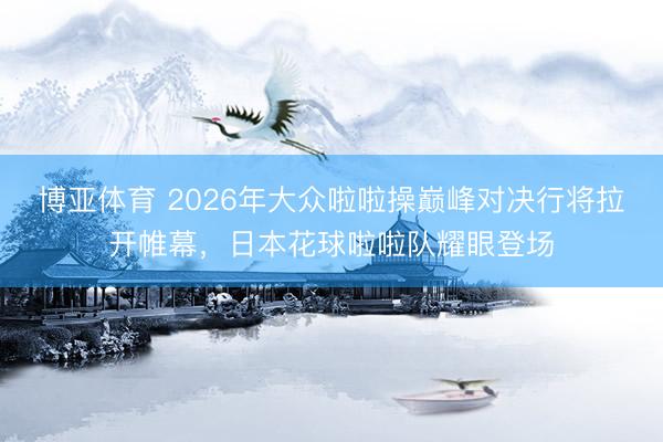 博亚体育 2026年大众啦啦操巅峰对决行将拉开帷幕，日本花球啦啦队耀眼登场