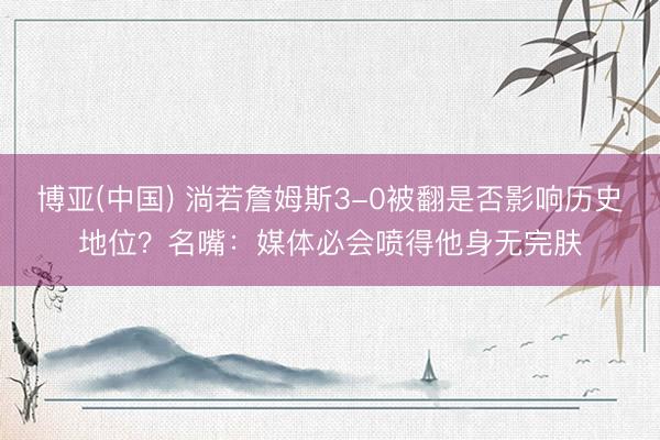 博亚(中国) 淌若詹姆斯3-0被翻是否影响历史地位？名嘴：媒体必会喷得他身无完肤