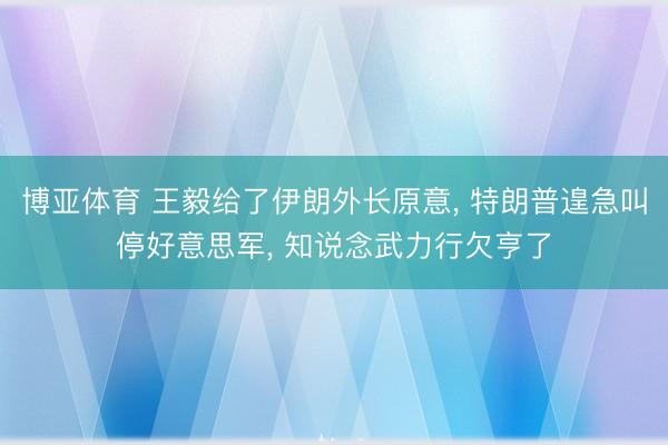 博亚体育 王毅给了伊朗外长原意， 特朗普遑急叫停好意思军， 知说念武力行欠亨了