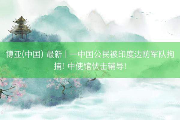 博亚(中国) 最新 | 一中国公民被印度边防军队拘捕! 中使馆伏击辅导!