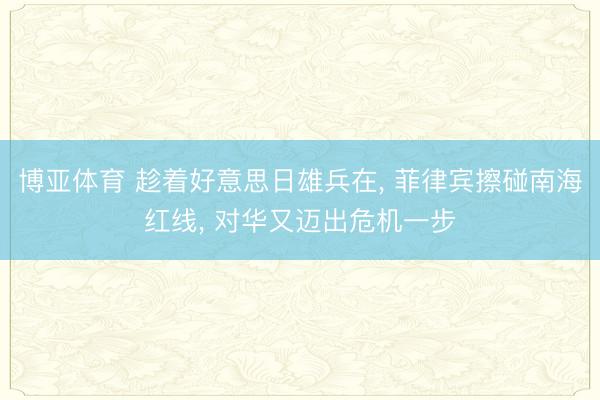 博亚体育 趁着好意思日雄兵在， 菲律宾擦碰南海红线， 对华又迈出危机一步