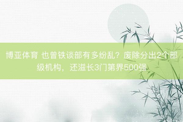 博亚体育 也曾铁谈部有多纷乱？废除分出2个部级机构，还滋长3门第界500强