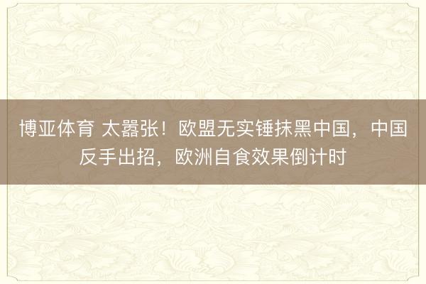 博亚体育 太嚣张！欧盟无实锤抹黑中国，中国反手出招，欧洲自食效果倒计时