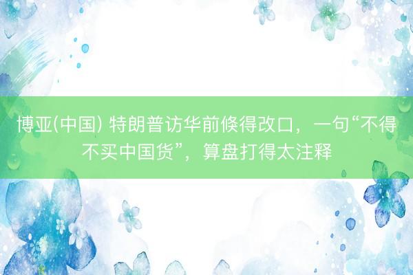 博亚(中国) 特朗普访华前倏得改口，一句“不得不买中国货”，算盘打得太注释