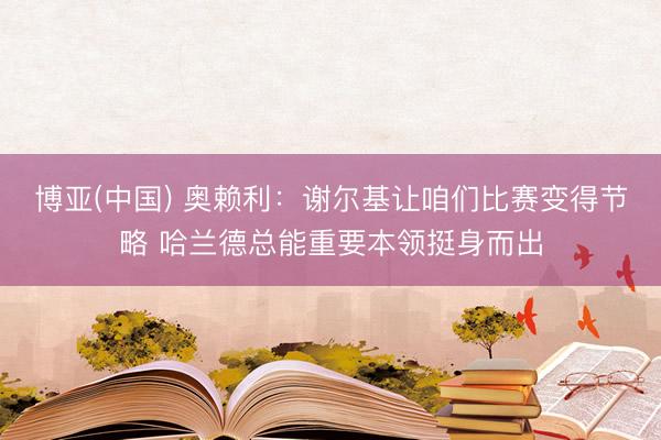 博亚(中国) 奥赖利：谢尔基让咱们比赛变得节略 哈兰德总能重要本领挺身而出