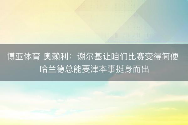 博亚体育 奥赖利：谢尔基让咱们比赛变得简便 哈兰德总能要津本事挺身而出