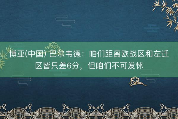 博亚(中国) 巴尔韦德：咱们距离欧战区和左迁区皆只差6分，但咱们不可发怵