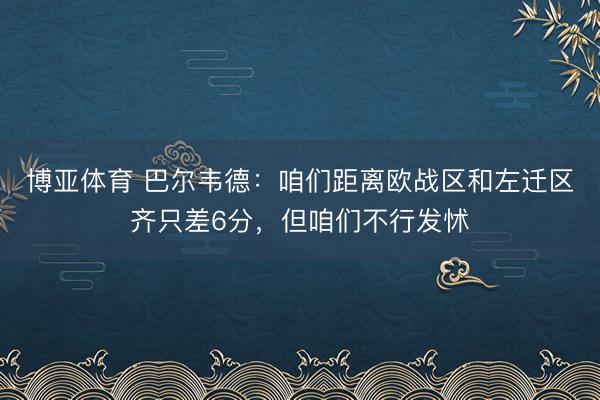 博亚体育 巴尔韦德：咱们距离欧战区和左迁区齐只差6分，但咱们不行发怵
