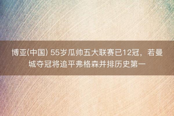 博亚(中国) 55岁瓜帅五大联赛已12冠,若曼城夺冠将追平弗格森并排历史第一