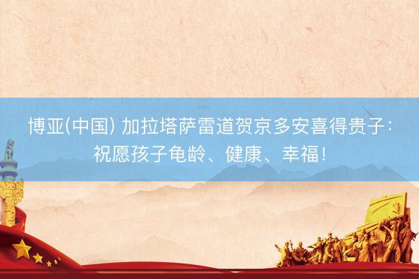 博亚(中国) 加拉塔萨雷道贺京多安喜得贵子：祝愿孩子龟龄、健康、幸福！