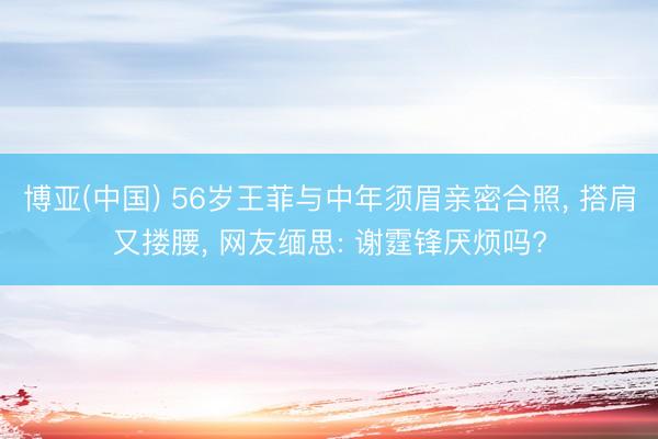 博亚(中国) 56岁王菲与中年须眉亲密合照， 搭肩又搂腰， 网友缅思: 谢霆锋厌烦吗?