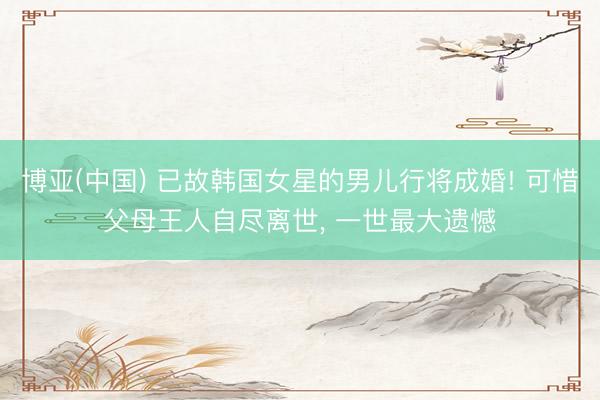 博亚(中国) 已故韩国女星的男儿行将成婚! 可惜父母王人自尽离世， 一世最大遗憾