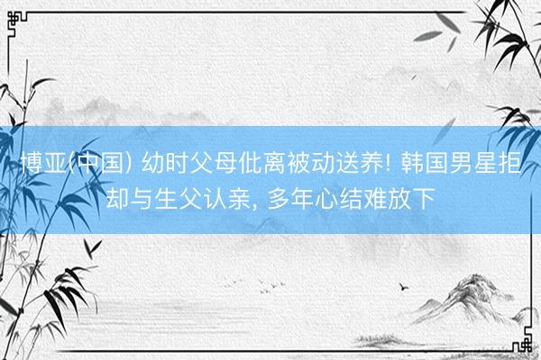 博亚(中国) 幼时父母仳离被动送养! 韩国男星拒却与生父认亲， 多年心结难放下
