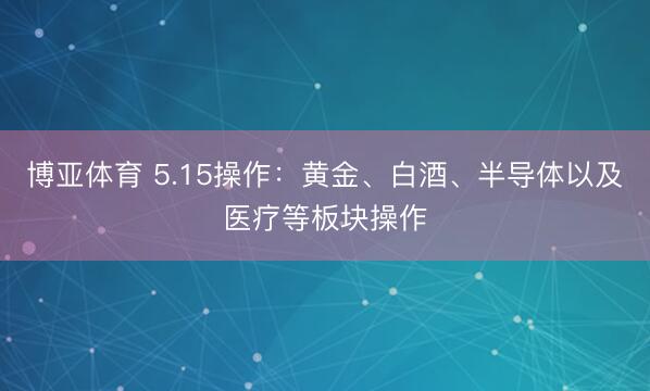 博亚体育 5.15操作：黄金、白酒、半导体以及医疗等板块操作