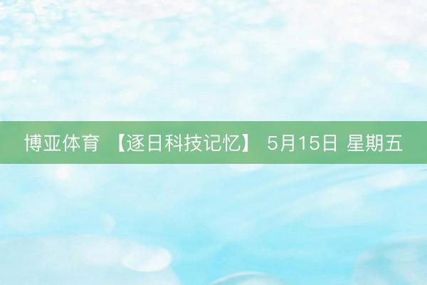 博亚体育 【逐日科技记忆】 5月15日 星期五