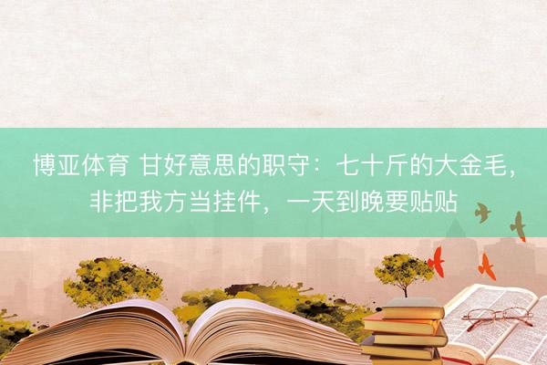 博亚体育 甘好意思的职守：七十斤的大金毛，非把我方当挂件，一天到晚要贴贴