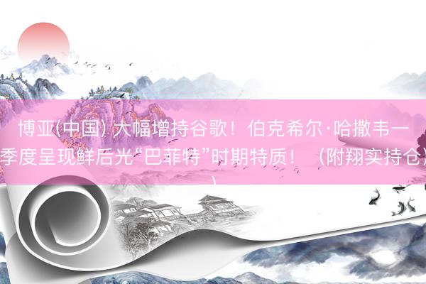 博亚(中国) 大幅增持谷歌！伯克希尔·哈撒韦一季度呈现鲜后光“巴菲特”时期特质！（附翔实持仓）