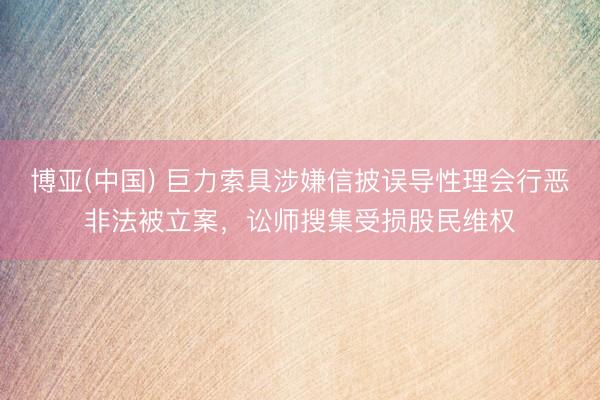 博亚(中国) 巨力索具涉嫌信披误导性理会行恶非法被立案，讼师搜集受损股民维权