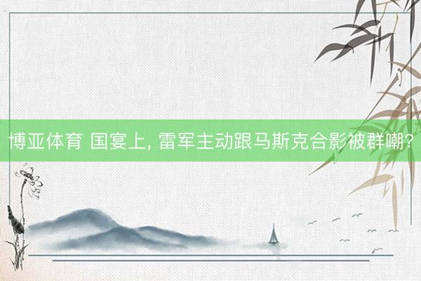 博亚体育 国宴上， 雷军主动跟马斯克合影被群嘲?