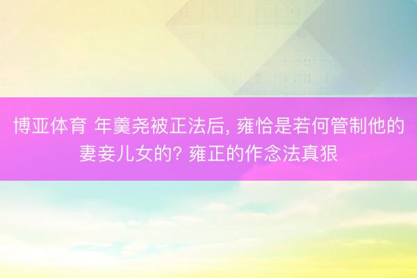 博亚体育 年羹尧被正法后， 雍恰是若何管制他的妻妾儿女的? 雍正的作念法真狠