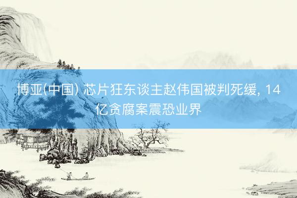博亚(中国) 芯片狂东谈主赵伟国被判死缓， 14亿贪腐案震恐业界