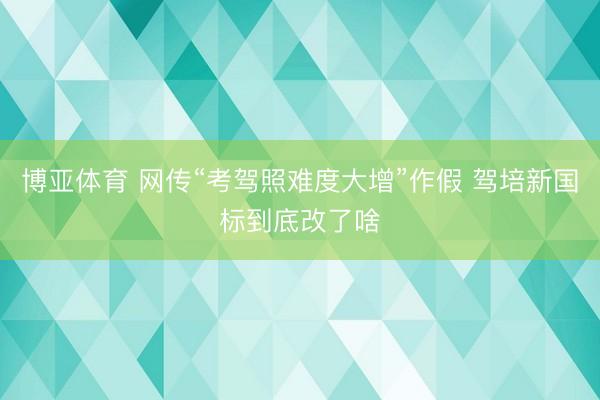 博亚体育 网传“考驾照难度大增”作假 驾培新国标到底改了啥