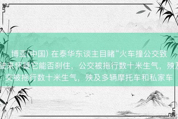 博亚(中国) 在泰华东谈主目睹“火车撞公交致8死32伤”：看着火车驶来怀疑它能否刹住，公交被拖行数十米生气，殃及多辆摩托车和私家车