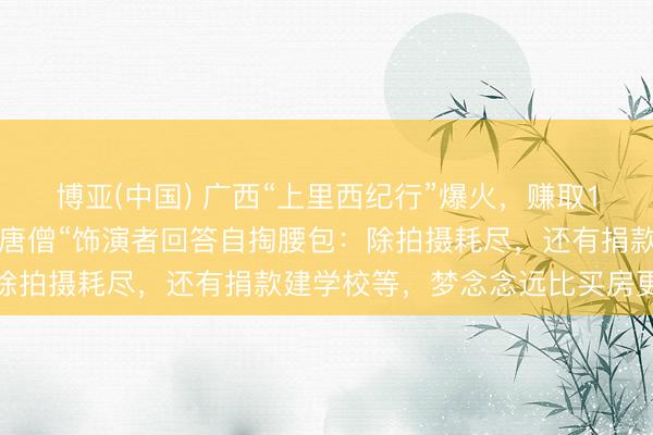 博亚(中国) 广西“上里西纪行”爆火，赚取10万却支拨七八十万，“唐僧“饰演者回答自掏腰包：除拍摄耗尽，还有捐款建学校等，梦念念远比买房更值得