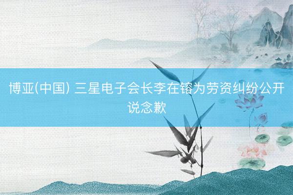博亚(中国) 三星电子会长李在镕为劳资纠纷公开说念歉