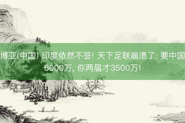 博亚(中国) 印度依然不签! 天下足联崩溃了: 要中国6000万， 你两届才3500万!
