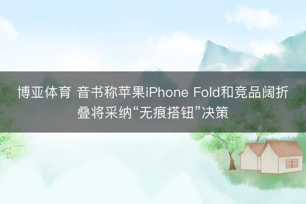 博亚体育 音书称苹果iPhone Fold和竞品阔折叠将采纳“无痕搭钮”决策
