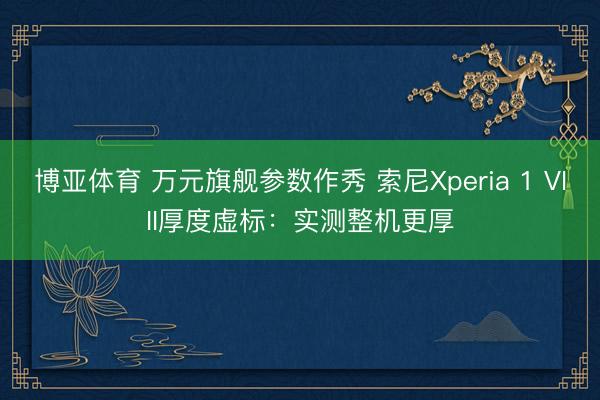 博亚体育 万元旗舰参数作秀 索尼Xperia 1 VIII厚度虚标：实测整机更厚