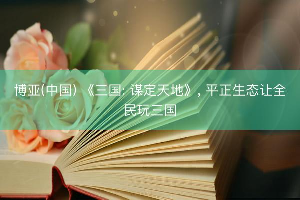 博亚(中国) 《三国: 谋定天地》， 平正生态让全民玩三国