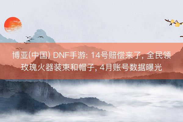 博亚(中国) DNF手游: 14号赔偿来了， 全民领玫瑰火器装束和帽子， 4月账号数据曝光