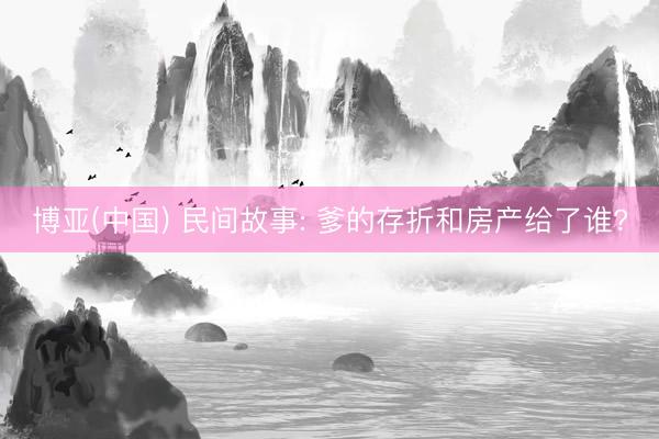 博亚(中国) 民间故事: 爹的存折和房产给了谁?