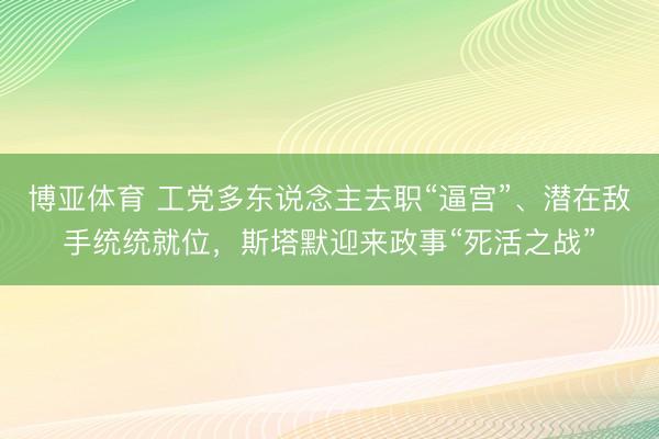 博亚体育 工党多东说念主去职“逼宫”、潜在敌手统统就位,斯塔默迎来政事“死活之战”