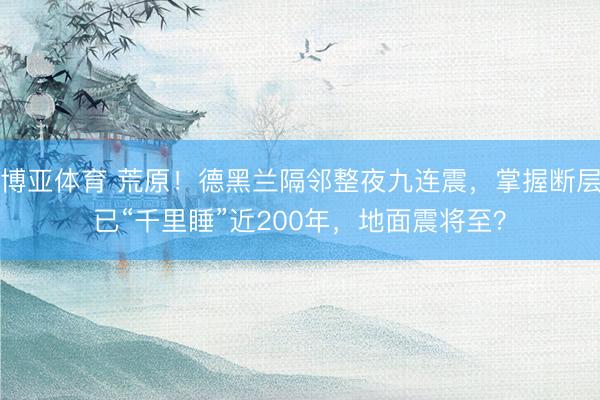 博亚体育 荒原！德黑兰隔邻整夜九连震，掌握断层已“千里睡”近200年，地面震将至？