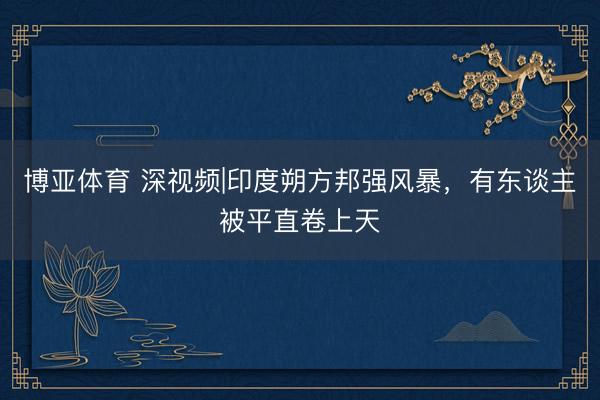 博亚体育 深视频|印度朔方邦强风暴，有东谈主被平直卷上天