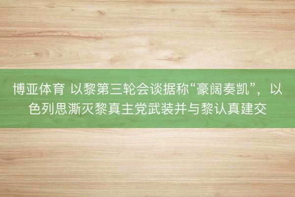 博亚体育 以黎第三轮会谈据称“豪阔奏凯”，以色列思澌灭黎真主党武装并与黎认真建交