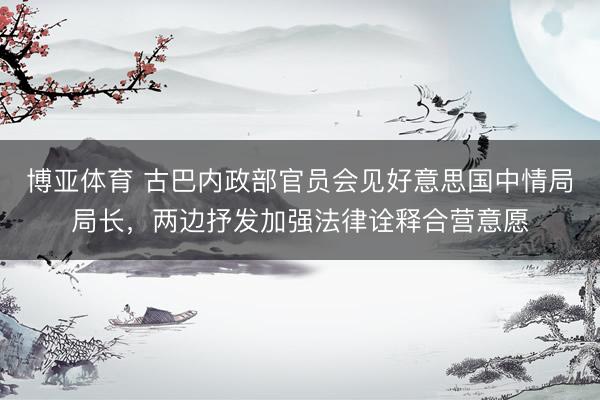 博亚体育 古巴内政部官员会见好意思国中情局局长，两边抒发加强法律诠释合营意愿
