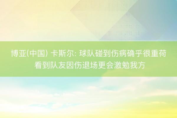 博亚(中国) 卡斯尔: 球队碰到伤病确乎很重荷 看到队友因伤退场更会激勉我方