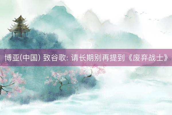 博亚(中国) 致谷歌: 请长期别再提到《废弃战士》