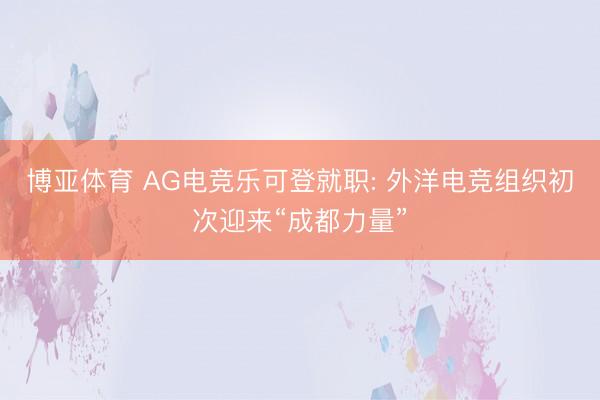 博亚体育 AG电竞乐可登就职: 外洋电竞组织初次迎来“成都力量”