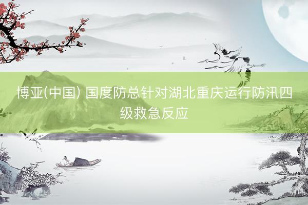 博亚(中国) 国度防总针对湖北重庆运行防汛四级救急反应