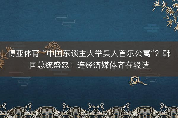 博亚体育 “中国东谈主大举买入首尔公寓”？韩国总统盛怒：连经济媒体齐在驳诘