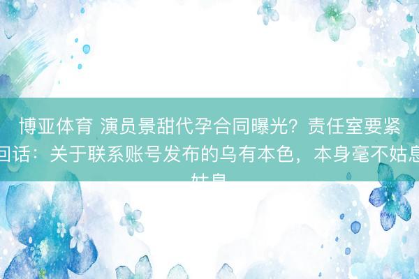 博亚体育 演员景甜代孕合同曝光？责任室要紧回话：关于联系账号发布的乌有本色，本身毫不姑息
