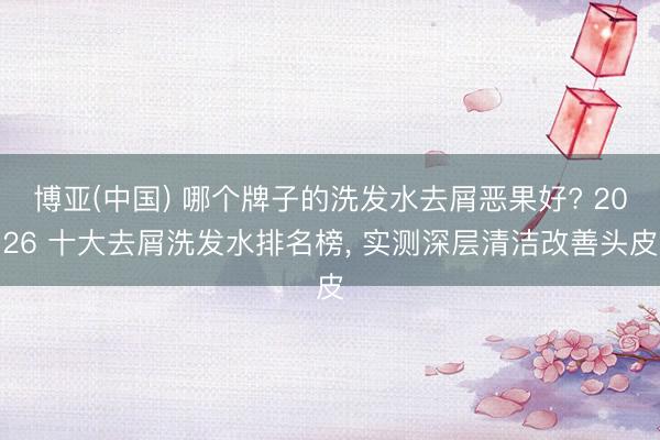 博亚(中国) 哪个牌子的洗发水去屑恶果好? 2026 十大去屑洗发水排名榜， 实测深层清洁改善头皮