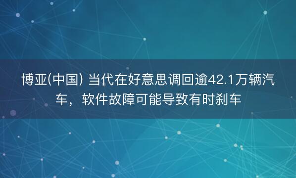 博亚(中国) 当代在好意思调回逾42.1万辆汽车，软件故障可能导致有时刹车