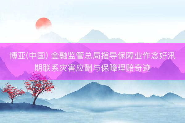 博亚(中国) 金融监管总局指导保障业作念好汛期联系灾害应酬与保障理赔奇迹