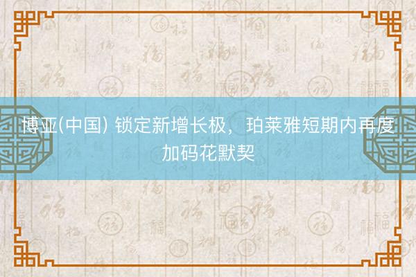 博亚(中国) 锁定新增长极，珀莱雅短期内再度加码花默契